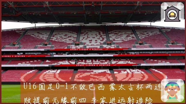 U16国足0-1不敌巴西 蒙太古杯两连败提前无缘前四 李家进远射造险