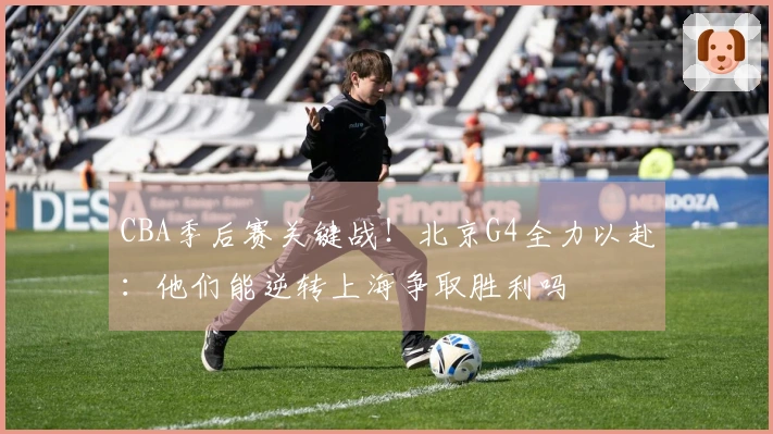 CBA季后赛关键战!北京G4全力以赴:他们能逆转上海争取胜利吗