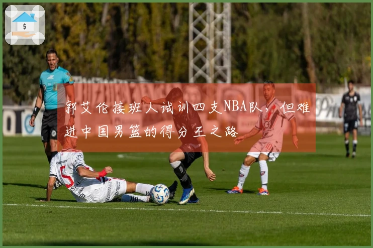 郭艾伦接班人试训四支NBA队，但难进中国男篮的得分王之路