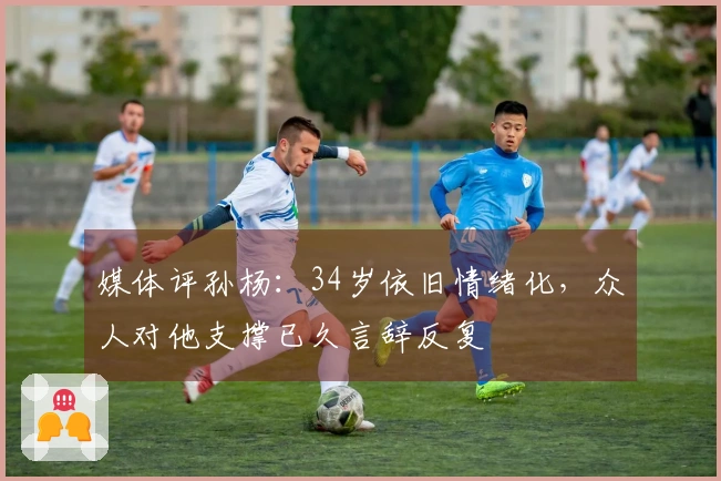 媒体评孙杨：34岁依旧情绪化，众人对他支撑已久言辞反复