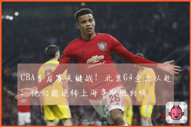 CBA季后赛关键战！北京G4全力以赴：他们能逆转上海争取胜利吗