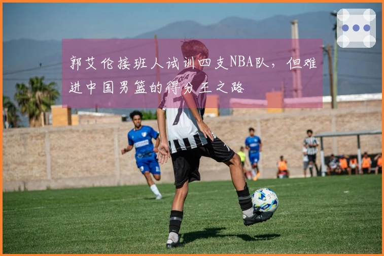 郭艾伦接班人试训四支NBA队，但难进中国男篮的得分王之路
