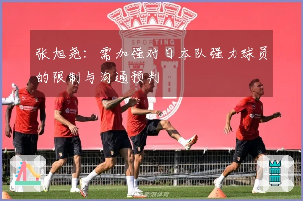 张旭尧：需加强对日本队强力球员的限制与沟通预判