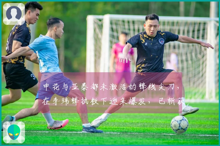 申花与亚泰都未激活的锋线尖刀，在李玮锋执教下迎来爆发，已斩获进球